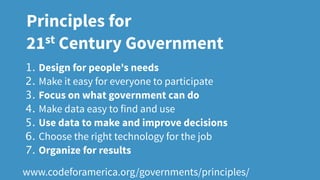 1. Design for people's needs
2. Make it easy for everyone to participate
3. Focus on what government can do
4. Make data easy to find and use
5. Use data to make and improve decisions
6. Choose the right technology for the job
7. Organize for results
www.codeforamerica.org/governments/principles/
Principles for
21st Century Government
 