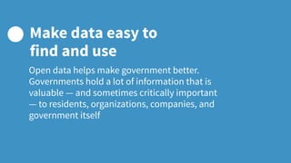 Open data helps make government better.
Governments hold a lot of information that is
valuable — and sometimes critically important
— to residents, organizations, companies, and
government itself
Make data easy to
find and use
 