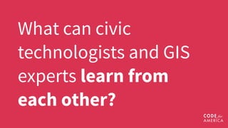 What can civic
technologists and GIS
experts learn from
each other? 
 