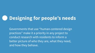 Governments that use “human-centered design
practices” make it a priority in any project to
conduct research with residents to inform a
better picture of who they are, what they need,
and how they behave.
Designing for people’s needs
 