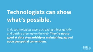 Technologists can show
what’s possible.
Civic technologists excel at creating things quickly
and putting them up on the web. They’re not so
good at data stewardship or maintaining agreed
upon geospatial conventions.
 