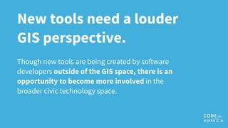 New tools need a louder
GIS perspective.
Though new tools are being created by so!ware
developers outside of the GIS space, there is an
opportunity to become more involved in the
broader civic technology space.
 
