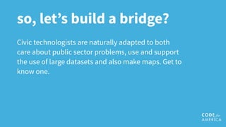 so, let’s build a bridge?
Civic technologists are naturally adapted to both
care about public sector problems, use and support
the use of large datasets and also make maps. Get to
know one.
 