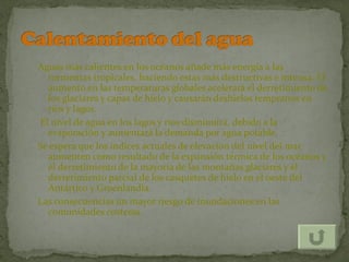 Aguas más calientes en los océanos añade más energía a las
  tormentas tropicales, haciendo estas más destructivas e intensa. El
  aumento en las temperaturas globales acelerará el derretimiento de
  los glaciares y capas de hielo y causarán deshielos tempranos en
  ríos y lagos.
El nivel de agua en los lagos y ríos disminuirá, debido a la
  evaporación y aumentará la demanda por agua potable.
Se espera que los índices actuales de elevación del nivel del mar
  aumenten como resultado de la expansión térmica de los océanos y
  el derretimiento de la mayoría de las montañas glaciares y el
  derretimiento parcial de los casquetes de hielo en el oeste del
  Antártico y Groenlandia.
Las consecuencias un mayor riesgo de inundaciones en las
  comunidades costeras.
 
