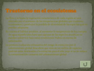 La flora y la fauna la vegetación característica de cada región se verá
  afectada por el aumento de las temperaturas globales que trastorna
  ecosistemas y producirá la perdida de diversidad de las especies que no
  puedan adaptarse.
En cuanto al hábitat acuático, al aumentar la temperatura de los cuerpos
  de agua superficiales hará que algunas de las especies acuáticas no
  puedan sobrevivir bajo estas condiciones Habrá un exceso de
  salinización.
La primera evaluación exhaustiva del riesgo de extinción por el
  calentamiento global descubrió que más de un millón de especies
  podrían estar destinadas a la extinción para el año 2050 si no se reduce
  la contaminación causante del calentamiento global.
 