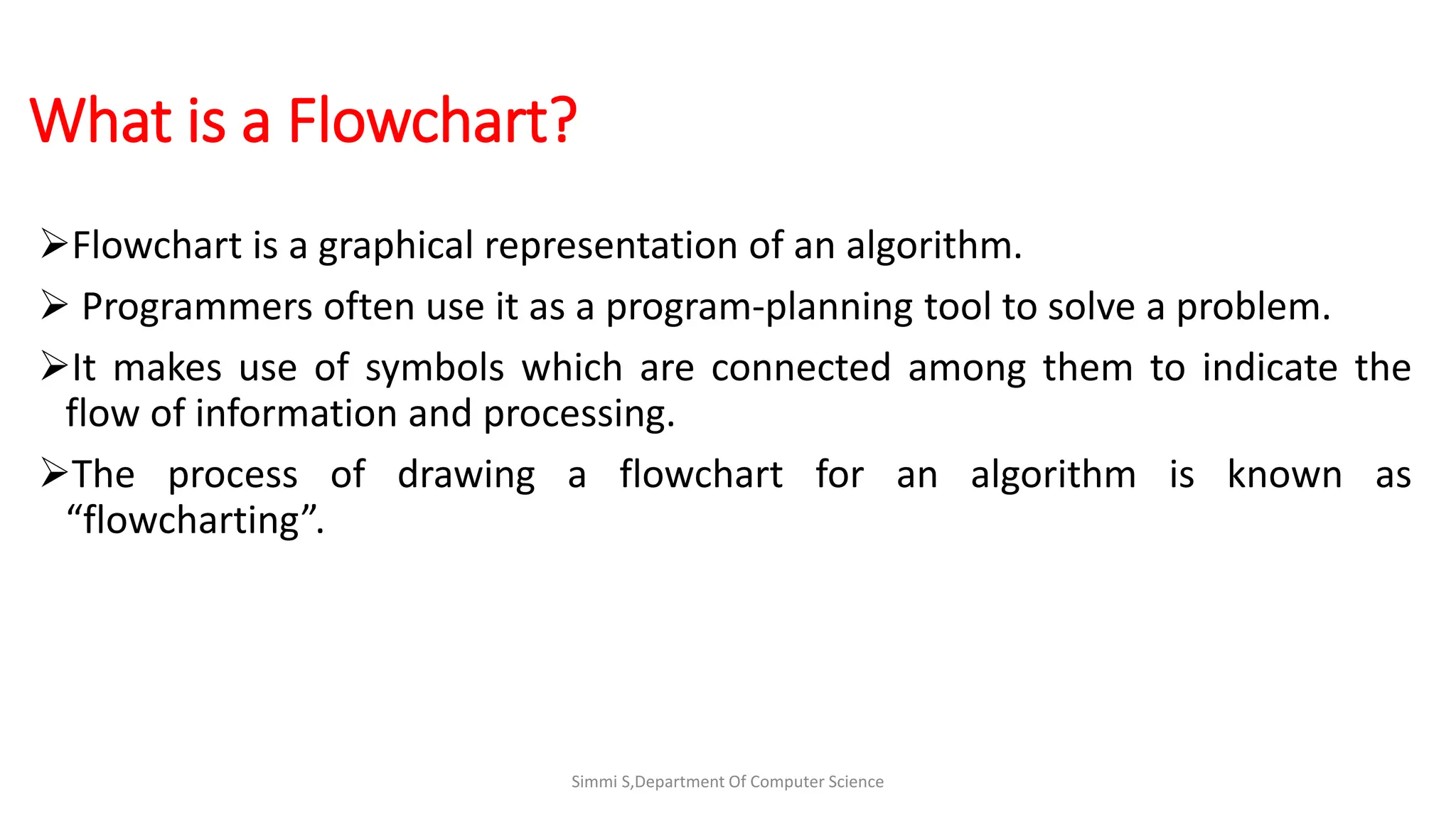 What is a Flowchart?
Flowchart is a graphical representation of an algorithm.
 Programmers often use it as a program-planning tool to solve a problem.
It makes use of symbols which are connected among them to indicate the
flow of information and processing.
The process of drawing a flowchart for an algorithm is known as
“flowcharting”.
Simmi S,Department Of Computer Science
 