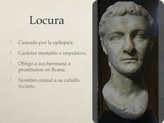Locura
Causada por la epilepsia.
Carácter inestable e impulsivo.
Obligó a sus hermana a
prostituirse en Roma.
Nombró cónsul a su caballo
Incitato.
