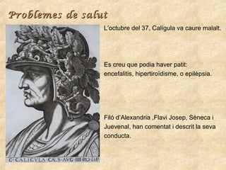 Problemes de salut
L’octubre del 37, Calígula va caure malalt.

Es creu que podia haver patit:
encefalitis, hipertiroïdism...