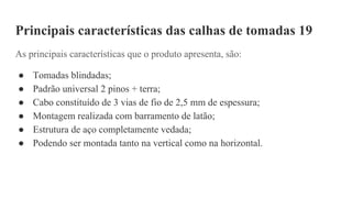 Principais características das calhas de tomadas 19
As principais características que o produto apresenta, são:
● Tomadas blindadas;
● Padrão universal 2 pinos + terra;
● Cabo constituído de 3 vias de fio de 2,5 mm de espessura;
● Montagem realizada com barramento de latão;
● Estrutura de aço completamente vedada;
● Podendo ser montada tanto na vertical como na horizontal.
 