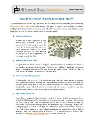 What to Know When Repairing and Flipping Property
If you need money to fix and flip a property, you’ll want to consider different types of financing.
Hard money loans in Los Angeles give investors the ability to move through a project of this kind
quickly, but it’s important to understand each side of the equation. Here is what to know about
property flipping and the financing you need to make it happen.
1. A Faster Type of Loan
Possibly the biggest appeal of a hard
money loan is speed. Approval can
happen the following day or even the
same day in some cases. Funding may
come through in a week or less when
conditions are ideal. The speed depends
on the quality of your application and
your experience in the field.
2. Appropriate Property Types
The guidelines are flexible as far as property types are concerned. Hard money lenders in
Los Angeles may approve loans for single-family homes, multifamily dwellings, commercial
property and even warehouses. The loan amount will never exceed 75% of the value, so
keep that in mind when calculating your business plan.
3. How Lender Qualifies Applicants
Perfect credit is not essential in this type of financing. However, expect lenders to evaluate
your application based on other factors relating to the property you plan to flip. Both the
purchase price and potential sale price after renovation will factor into the equation.
Usually, the lender will look at the pre-repair value in order to minimize risk. Your
experience in flipping homes may also play a hand in the outcome.
4. How Mistakes Are Made
Home flippers may think it’s worth a chance to profit from any project, but there are times
when the risk is too great. For example, overestimating the post-renovation value can set
you back a great deal. Other mistakes involve the amount of money you put into the
renovation. Make sure it is appropriate for the market where you are selling. Finally, have a
contingency plan for delays and budget issue. Otherwise, you could lose serious money on
your deal. Getting hard money loans in Los Angeles is a great way to finance home flipping
projects. Contact PB Financial Group at 323.935.5555 to begin the process and start your
next deal or visit www.CalHardMoney.com for further information.
 