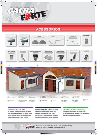 ADAPTADOR BOCAL QUADRADO
PARA REDONDO
Nos cortes 25, 28 e 33.
EMENDA DAS CALHAS
As junções das calhas devem ser feitas
com rebites estanhados. As juntas, após
serem limpas, devem ser vedadas com
material apropriado (Veda Calha).
CONSERVAÇÃO DAS CALHAS
As calhas galvanizadas devem ser
tratadas internamente com TINTA
ASFÁLTICA e, externamente, pintadas
com esmalte sintético na cor desejada.
CALHAS E RUFOS ESPECIAIS
Podem ser executadas de acordo com
as necessidades do telhado e em dimensões
que não constam no catálogo.
ACESSÓRIOS ////////////////////////////////////////////////////////////////////////////////////////////////////////////////////////////////////////////////////////////////
TERMINAL
Fechamento pronto com bocal
de descida para facilitar
a instalação.
EMENDA COM BOCAL
Acessório que dispensa a mão
de obra para colocação do bocal
de descida.
SUPORTE TORCIDO
Colocado na lateral do caibro,
para todos os perfis e cortes
Esquerda
98ANOS
Av. Henry Ford, 1217 - São Paulo - SP - CEP 03109-000
Fone/Fax: 2063-2359 www.calhaforte.com.br
C
M
Y
CM
MY
CY
CMY
K
FINAL VERSO.pdf 15/02/2013 18:04:22
 
