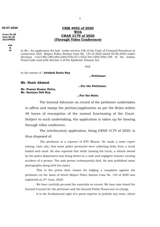 1
30.07.2020
Court No.08
Item No.26
(ALLOWED)
akd
&
ab
CRM 4952 of 2020
With
CRAN 3179 of 2020
(Through Video Conference)
In Re:- An application for bail under section 438 of the Code of Criminal Procedure in
connection with Bolpur Police Station Case No. 134 of 2020 dated 02.06.2020 under
Sections 143/186/188/283/269/270/271/353/341/504/506/109 of the Indian
Penal Code read with Section 3 of the Epidemic Disease Act.
And
In the matter of : Avishek Dutta Roy
…Petitioner
Mr. Nazir Ahmed.
…For the Petitioner.
Mr. Prasun Kumar Datta,
Mr. Santanu Deb Roy.
...For the State.
The learned Advocate on record of the petitioner undertakes
to affirm and stamp the petition/application as per the Rules within
48 hours of resumption of the normal functioning of the Court.
Subject to such undertaking, the application is taken up for hearing
through video conference.
The interlocutory application, being CRAN 3179 of 2020, is
thus disposed of.
The petitioner is a reporter of ETV Bharat. He made a news report
stating, inter alia, that some police personnel were collecting bribe from a truck
loaded with sand. He also reported that while chasing the truck, a vehicle owned
by the police department was being driven in a rash and negligent manner causing
accident of a person. The said person subsequently died. He also published some
photographs along with his report.
This is the prima facie reason for lodging a complaint against the
petitioner on the basis of which Bolpur Police Station Case No. 134 of 2020 was
registered on 2nd June, 2020.
We have carefully perused the materials on record. We have also heard the
learned Counsel for the petitioner and the learned Public Prosecutor in-charge.
It is the fundamental right of a press reporter to publish any news, which
 