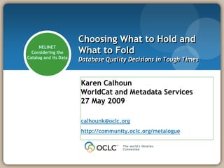 Choosing What to Hold and
                       What to Fold
      NELINET
  Considering the
Catalog and its Data
                       Database Quality Decisions in Tough Times


                       Karen Calhoun
                       WorldCat and Metadata Services
                       27 May 2009

                       calhounk@oclc.org
                       http://community.oclc.org/metalogue
 