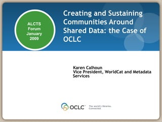 Creating and Sustaining Communities Around Shared Data: the Case of OCLC   Karen Calhoun Vice President, WorldCat and Metadata Services ALCTS Forum January 2009 