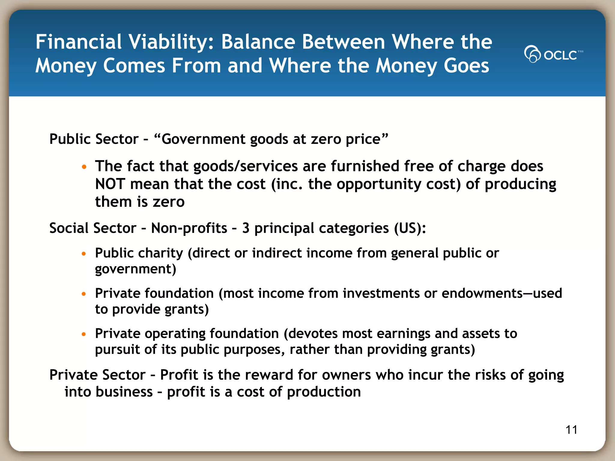 Financial Viability: Balance Between Where the Money Comes From and Where the Money Goes Public Sector – “Government goods at zero price” The fact that goods/services are furnished free of charge does NOT mean that the cost (inc. the opportunity cost) of producing them is zero Social Sector – Non-profits – 3 principal categories (US): Public charity (direct or indirect income from general public or government) Private foundation (most income from investments or endowments—used to provide grants) Private operating foundation (devotes most earnings and assets to pursuit of its public purposes, rather than providing grants) Private Sector – Profit is the reward for owners who incur the risks of going into business – profit is a cost of production 