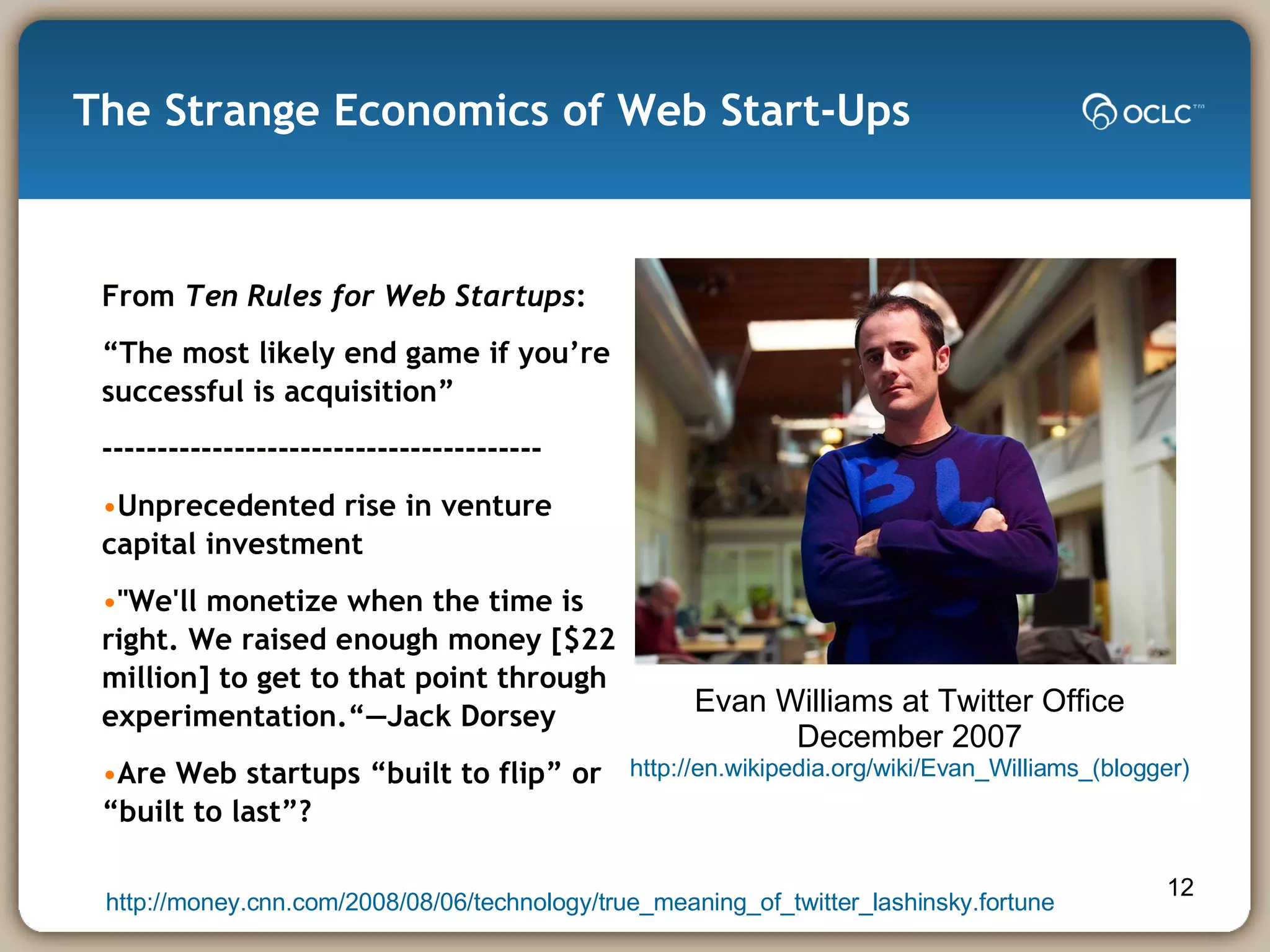 The Strange Economics of Web Start-Ups From  Ten Rules for Web Startups : “ The most likely end game if you’re successful is acquisition” ---------------------------------------- Unprecedented rise in venture capital investment "We'll monetize when the time is right. We raised enough money [$22 million] to get to that point through experimentation.“—Jack Dorsey Are Web startups “built to flip” or “built to last”? Evan Williams at Twitter Office December 2007 http://en.wikipedia.org/wiki/Evan_Williams_(blogger) http://money.cnn.com/2008/08/06/technology/true_meaning_of_twitter_lashinsky.fortune 