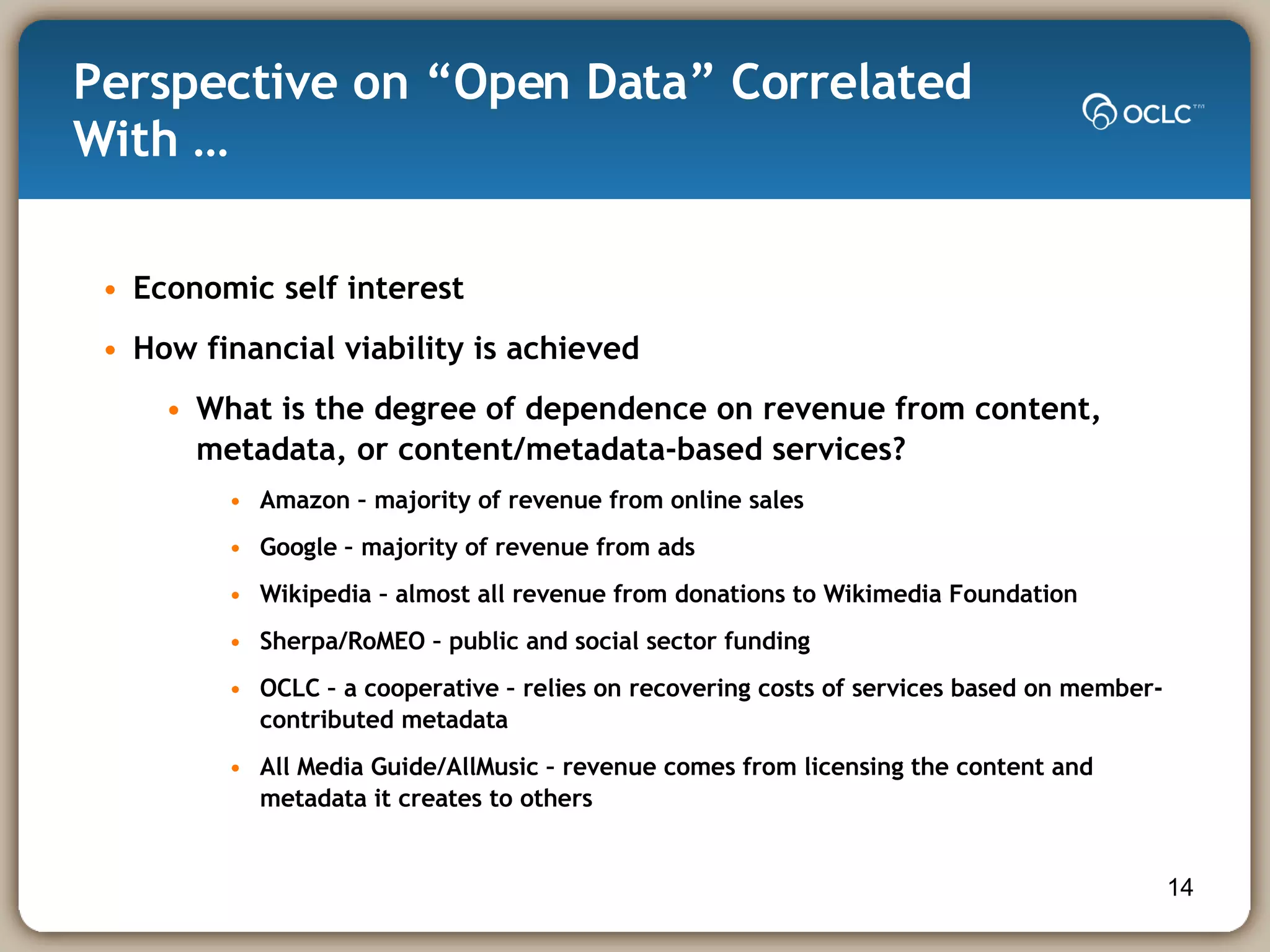 Perspective on “Open Data” Correlated With … Economic self interest How financial viability is achieved What is the degree of dependence on revenue from content, metadata, or content/metadata-based services? Amazon – majority of revenue from online sales  Google – majority of revenue from ads  Wikipedia – almost all revenue from donations to Wikimedia Foundation Sherpa/RoMEO – public and social sector funding OCLC – a cooperative – relies on recovering costs of services based on member-contributed metadata  All Media Guide/AllMusic – revenue comes from licensing the content and metadata it creates to others  
