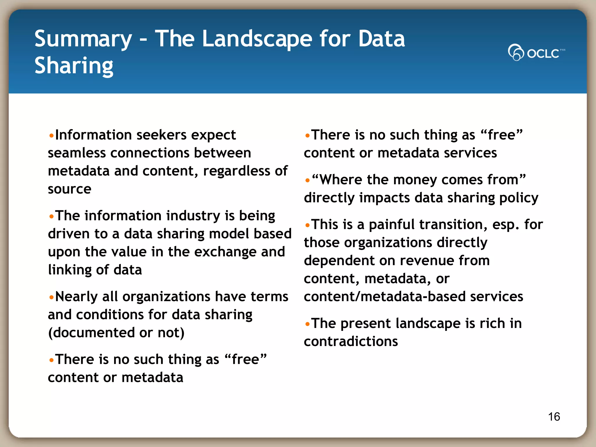 Summary – The Landscape for Data Sharing Information seekers expect seamless connections between metadata and content, regardless of source The information industry is being driven to a data sharing model based upon the value in the exchange and linking of data Nearly all organizations have terms and conditions for data sharing (documented or not) There is no such thing as “free” content or metadata There is no such thing as “free” content or metadata services “ Where the money comes from” directly impacts data sharing policy This is a painful transition, esp. for those organizations directly dependent on revenue from content, metadata, or content/metadata-based services The present landscape is rich in contradictions  