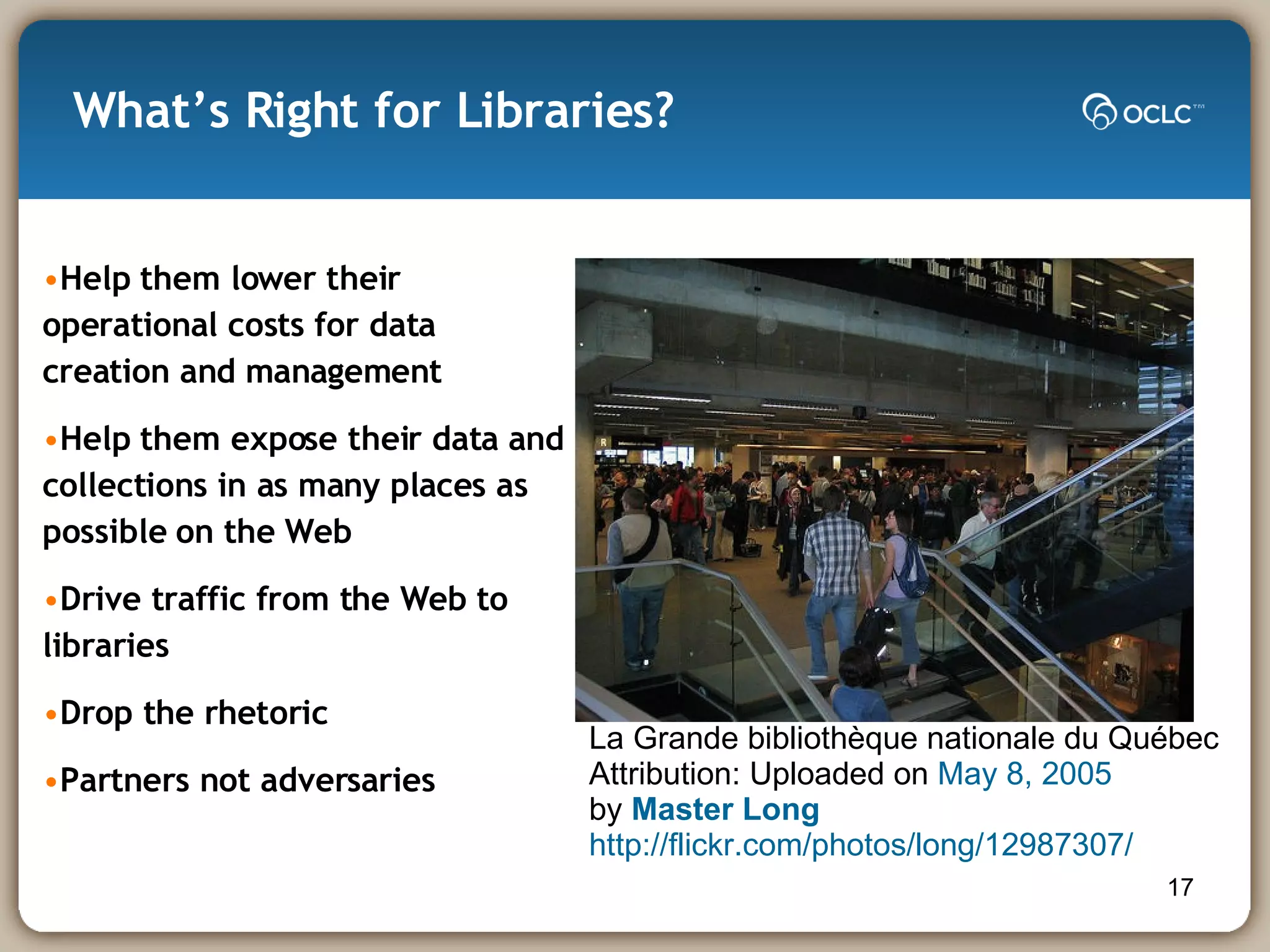 What’s Right for Libraries? Help them lower their operational costs for data creation and management Help them expose their data and collections in as many places as possible on the Web Drive traffic from the Web to libraries Drop the rhetoric Partners not adversaries La Grande bibliothèque nationale du Québec  Attribution: Uploaded on  May 8, 2005 by  Master Long   http://flickr.com/photos/long/12987307/ 