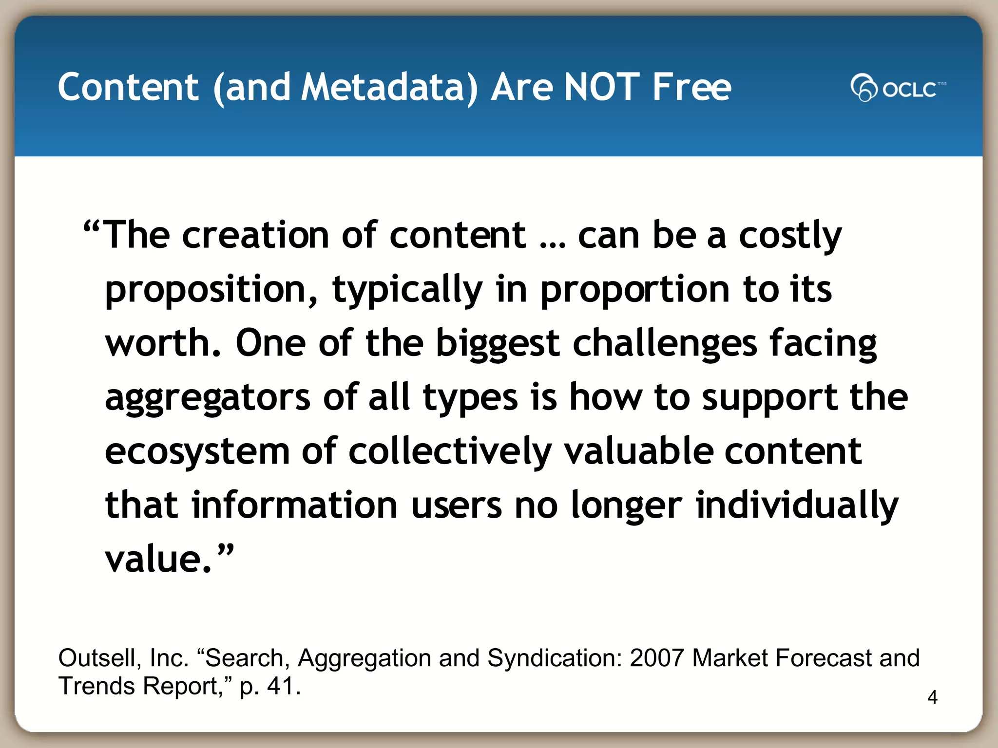 Content (and Metadata) Are NOT Free “ The creation of content … can be a costly proposition, typically in proportion to its worth. One of the biggest challenges facing aggregators of all types is how to support the ecosystem of collectively valuable content that information users no longer individually value.” Outsell, Inc. “Search, Aggregation and Syndication: 2007 Market Forecast and Trends Report,” p. 41. 