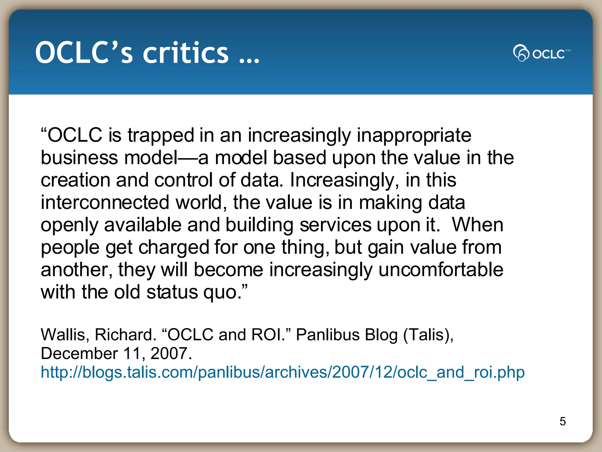 OCLC’s critics … “ OCLC is trapped in an increasingly inappropriate business model—a model based upon the value in the creation and control of data. Increasingly, in this  interconnected world, the value is in making data openly available and building services upon it.  When people get charged for one thing, but gain value from  another, they will become increasingly uncomfortable with the old status quo.”  Wallis, Richard. “OCLC and ROI.” Panlibus Blog (Talis), December 11, 2007.  http://blogs.talis.com/panlibus/archives/2007/12/oclc_and_roi.php 