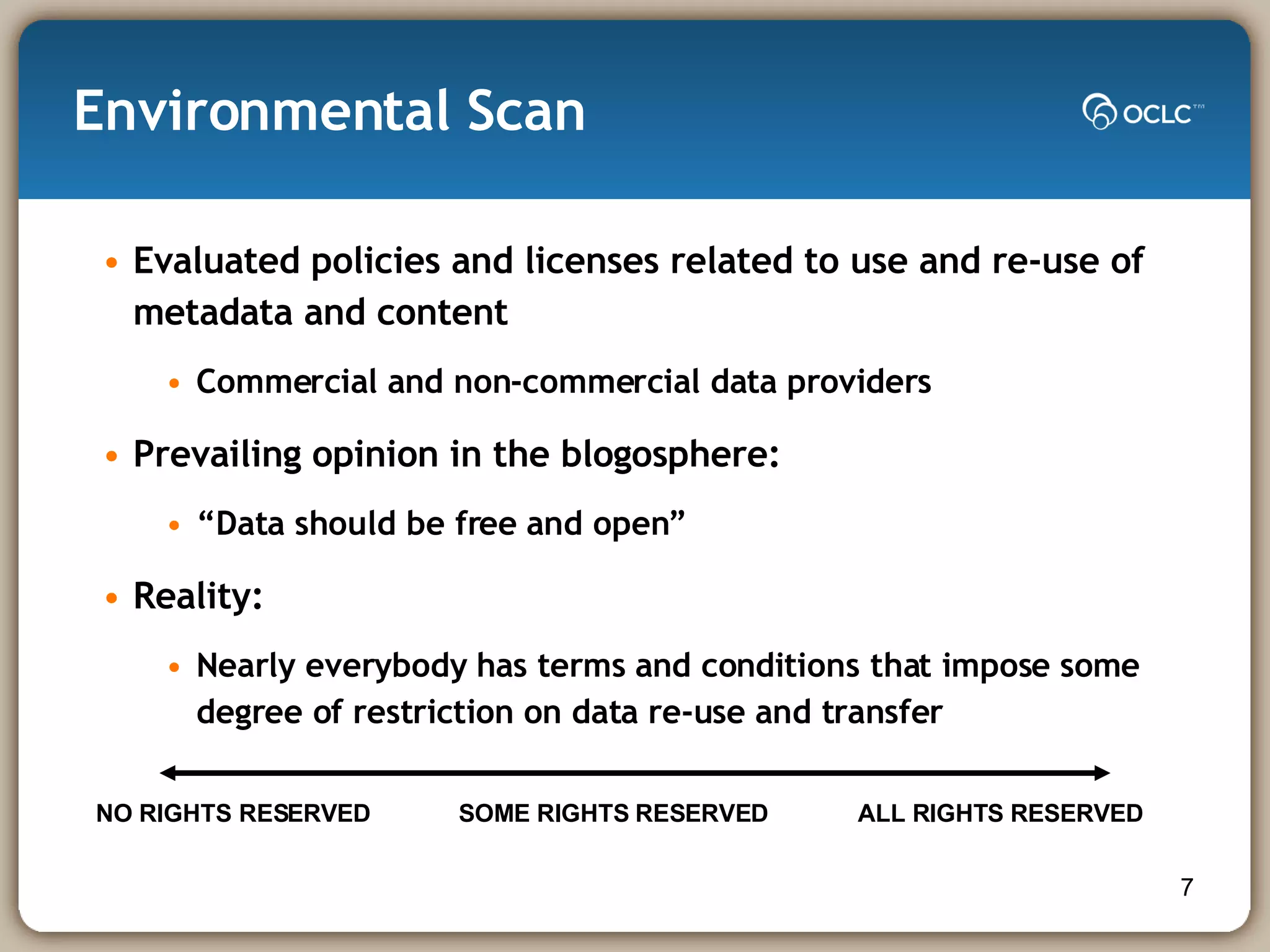 Environmental Scan Evaluated policies and licenses related to use and re-use of metadata and content Commercial and non-commercial data providers Prevailing opinion in the blogosphere: “Data should be free and open” Reality: Nearly everybody has terms and conditions that impose some degree of restriction on data re-use and transfer NO RIGHTS RESERVED  SOME RIGHTS RESERVED ALL RIGHTS RESERVED 