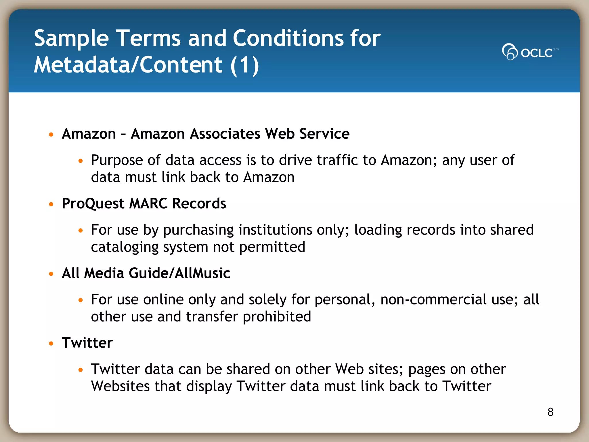 Sample Terms and Conditions for Metadata/Content (1)  Amazon – Amazon Associates Web Service Purpose of data access is to drive traffic to Amazon; any user of data must link back to Amazon ProQuest MARC Records For use by purchasing institutions only; loading records into shared cataloging system not permitted All Media Guide/AllMusic   For use online only and solely for personal, non-commercial use; all other use and transfer prohibited Twitter Twitter data can be shared on other Web sites; pages on other Websites that display Twitter data must link back to Twitter 