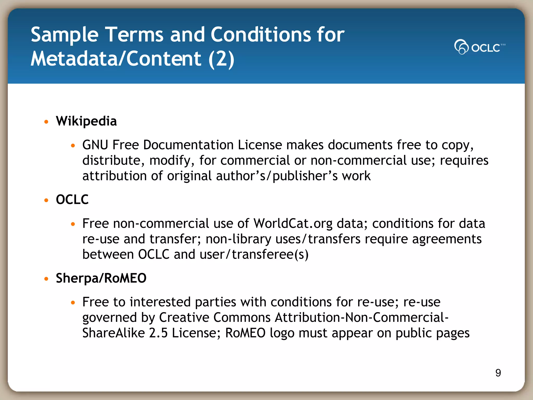 Sample Terms and Conditions for Metadata/Content (2)  Wikipedia  GNU Free Documentation License makes documents free to copy, distribute, modify, for commercial or non-commercial use; requires attribution of original author’s/publisher’s work OCLC Free non-commercial use of WorldCat.org data; conditions for data re-use and transfer; non-library uses/transfers require agreements between OCLC and user/transferee(s) Sherpa/RoMEO Free to interested parties with conditions for re-use; re-use governed by Creative Commons Attribution-Non-Commercial-ShareAlike 2.5 License; RoMEO logo must appear on public pages 