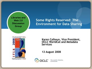 Some Rights Reserved: The Environment for Data Sharing Karen Calhoun, Vice President, OCLC WorldCat and Metadata Services 13 August 2008 Libraries and Web 2.0 Discussion  Group 