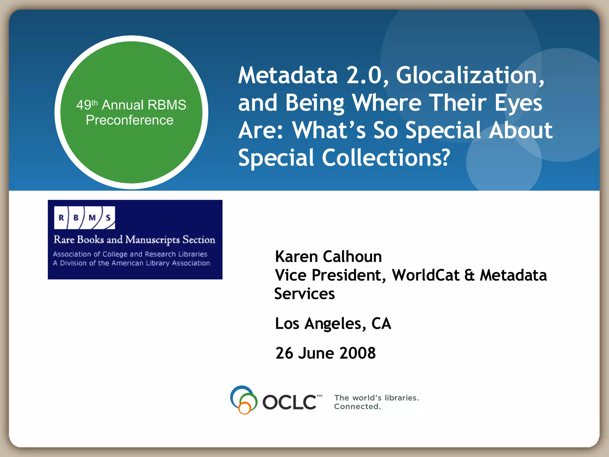Metadata 2.0, Glocalization, and Being Where Their Eyes Are: What’s So Special About Special Collections? Karen Calhoun Vice President, WorldCat & Metadata Services Los Angeles, CA 26 June 2008 49 th  Annual RBMS Preconference  