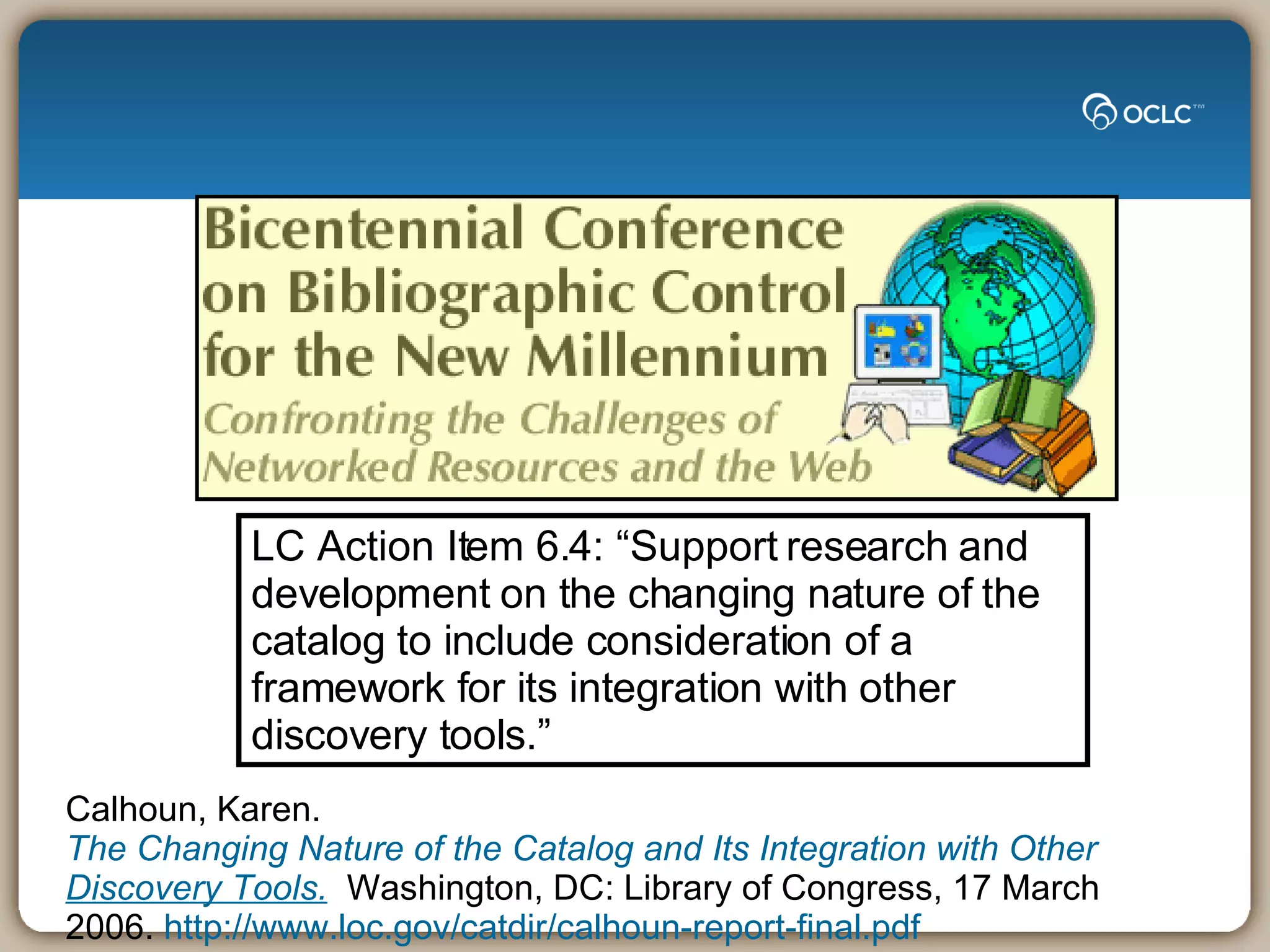 LC Action Item 6.4: “Support research and development on the changing nature of the catalog to include consideration of a framework for its integration with other discovery tools.” Calhoun, Karen.  The Changing Nature of the Catalog and Its Integration with Other  Discovery  Tools.    Washington, DC: Library of Congress, 17 March 2006.  http://www.loc.gov/catdir/calhoun-report-final.pdf 