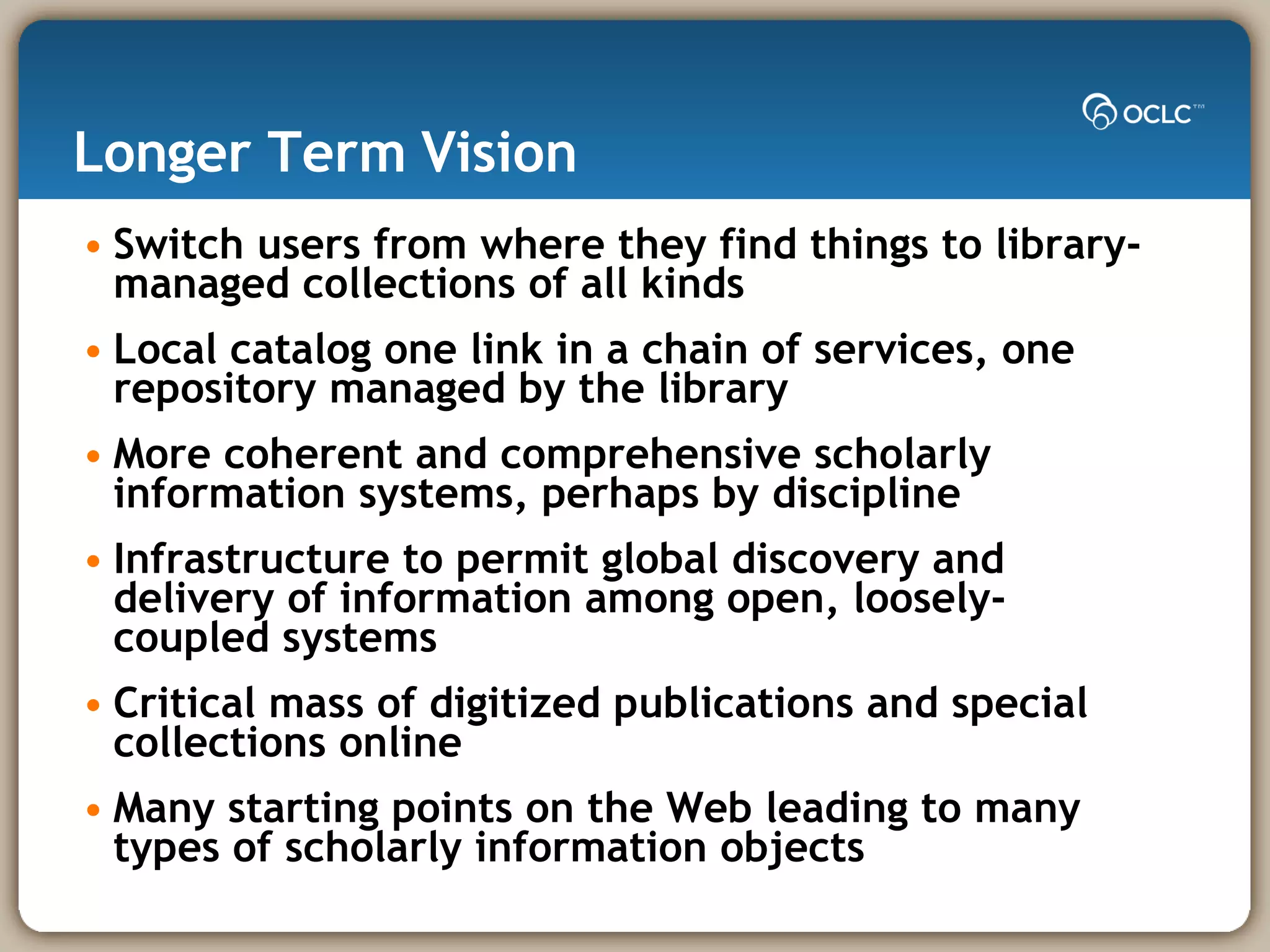 Longer Term Vision Switch users from where they find things to library-managed collections of all kinds Local catalog one link in a chain of services, one repository managed by the library  More coherent and comprehensive scholarly information systems, perhaps by discipline Infrastructure to permit global discovery and delivery of information among open, loosely-coupled systems Critical mass of digitized publications and special collections online  Many starting points on the Web leading to many types of scholarly information objects 