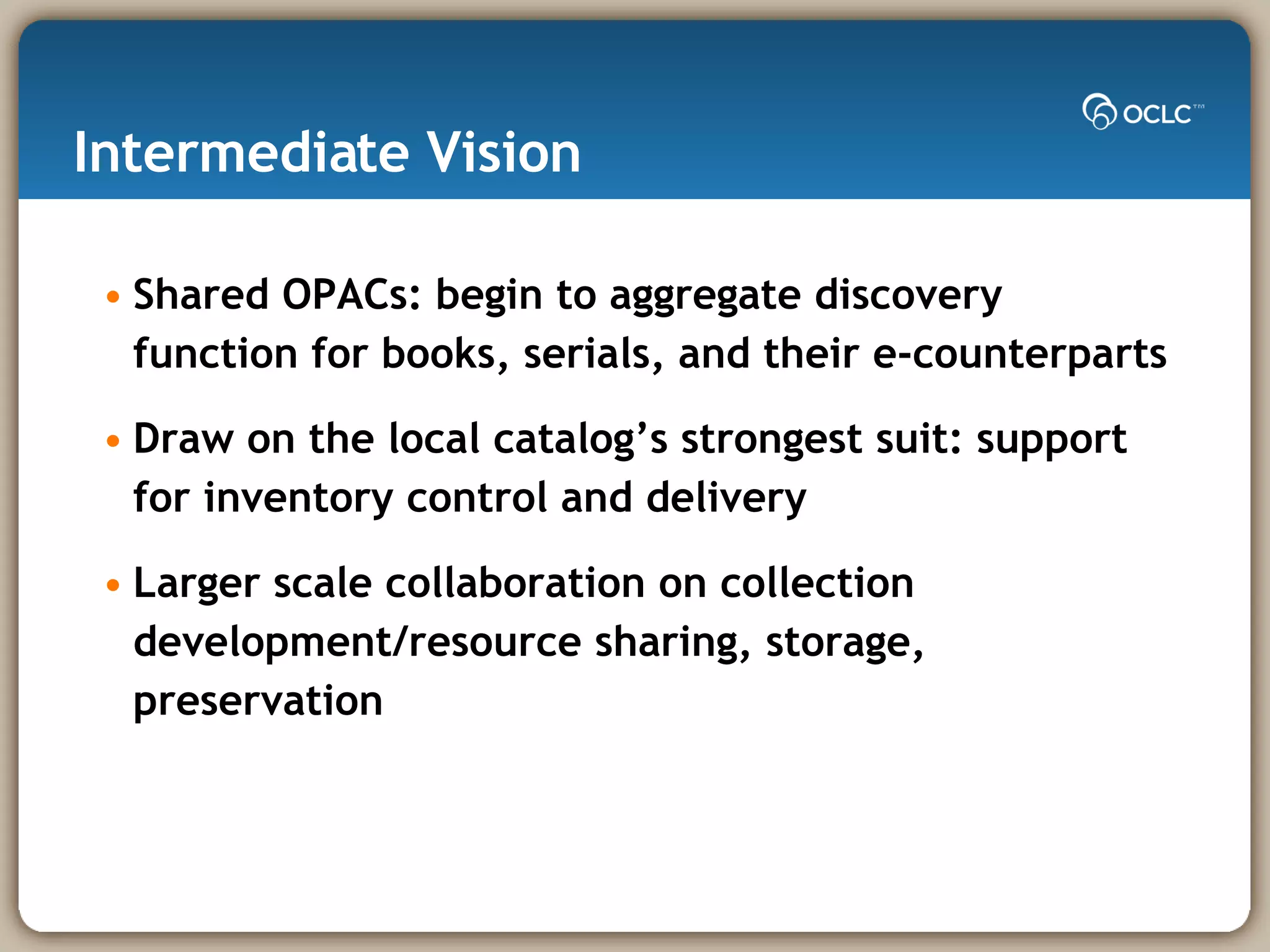 Intermediate Vision  Shared OPACs: begin to aggregate discovery function for books, serials, and their e-counterparts Draw on the local catalog’s strongest suit: support for inventory control and delivery Larger scale collaboration on collection development/resource sharing, storage, preservation  