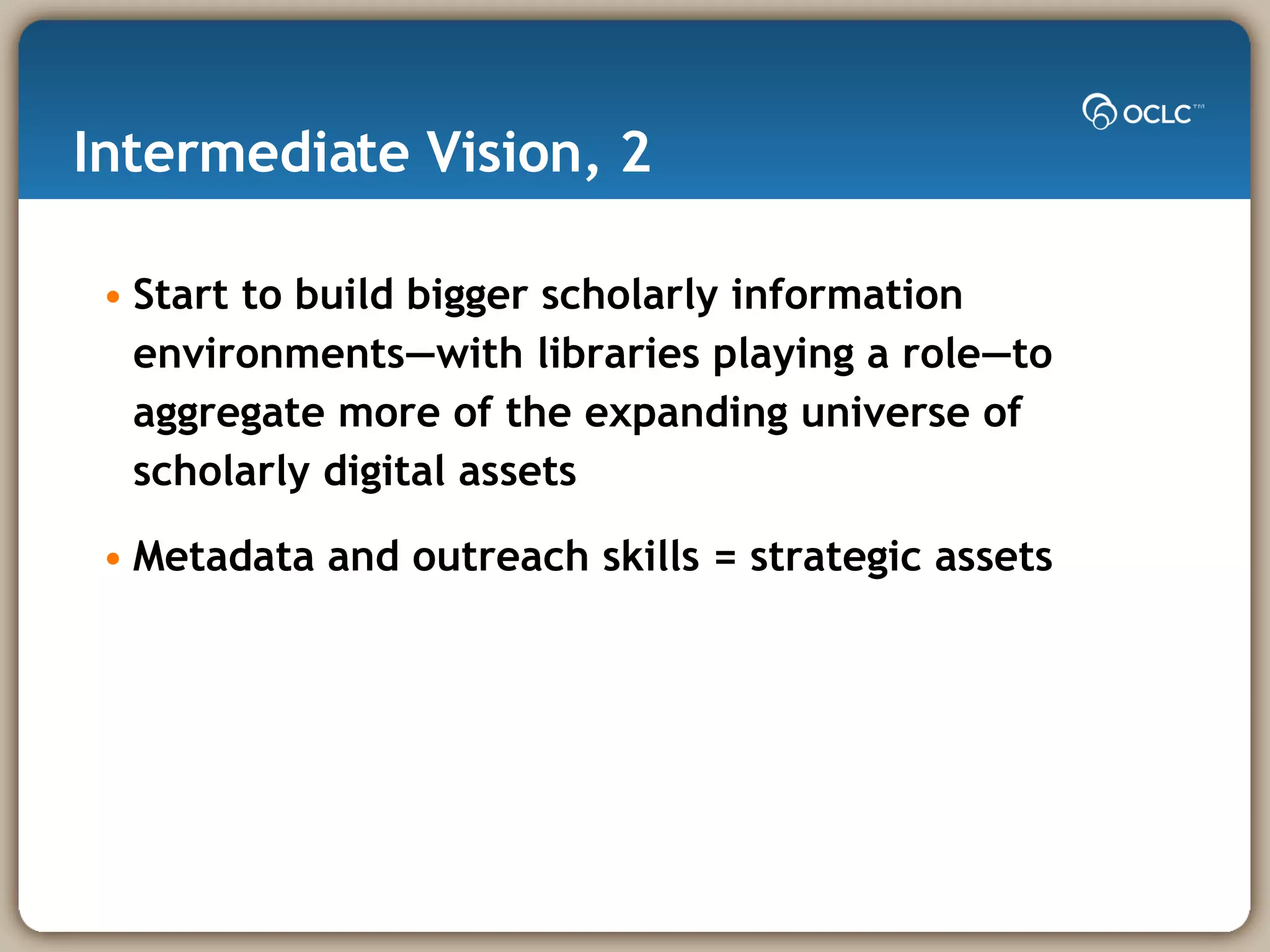 Intermediate Vision, 2 Start to build bigger scholarly information environments—with libraries playing a role—to aggregate more of the expanding universe of scholarly digital assets Metadata and outreach skills = strategic assets 