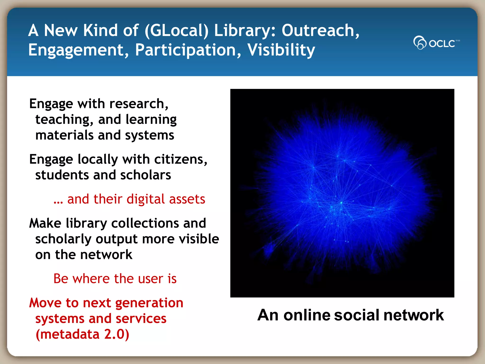 A New Kind of (GLocal) Library: Outreach,  Engagement, Participation, Visibility Engage with research, teaching, and learning materials and systems Engage locally with citizens, students and scholars  …  and their digital assets Make library collections and scholarly output more visible on the network Be where the user is  Move to next generation systems and services (metadata 2.0) An online social network 