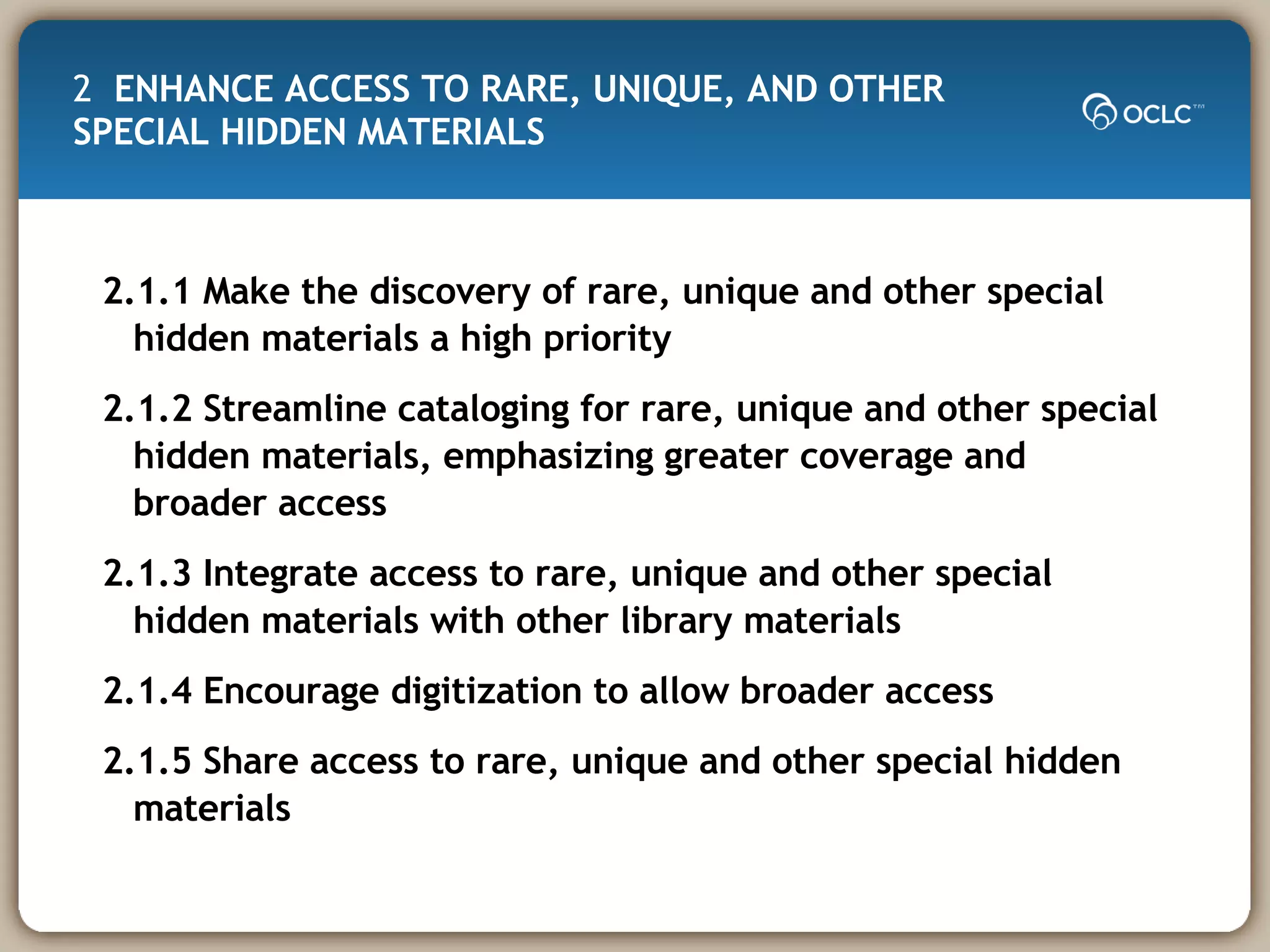 2  ENHANCE ACCESS TO RARE, UNIQUE, AND OTHER SPECIAL HIDDEN MATERIALS  2.1.1 Make the discovery of rare, unique and other special hidden materials a high priority 2.1.2 Streamline cataloging for rare, unique and other special hidden materials, emphasizing greater coverage and broader access 2.1.3 Integrate access to rare, unique and other special hidden materials with other library materials 2.1.4 Encourage digitization to allow broader access 2.1.5 Share access to rare, unique and other special hidden materials 