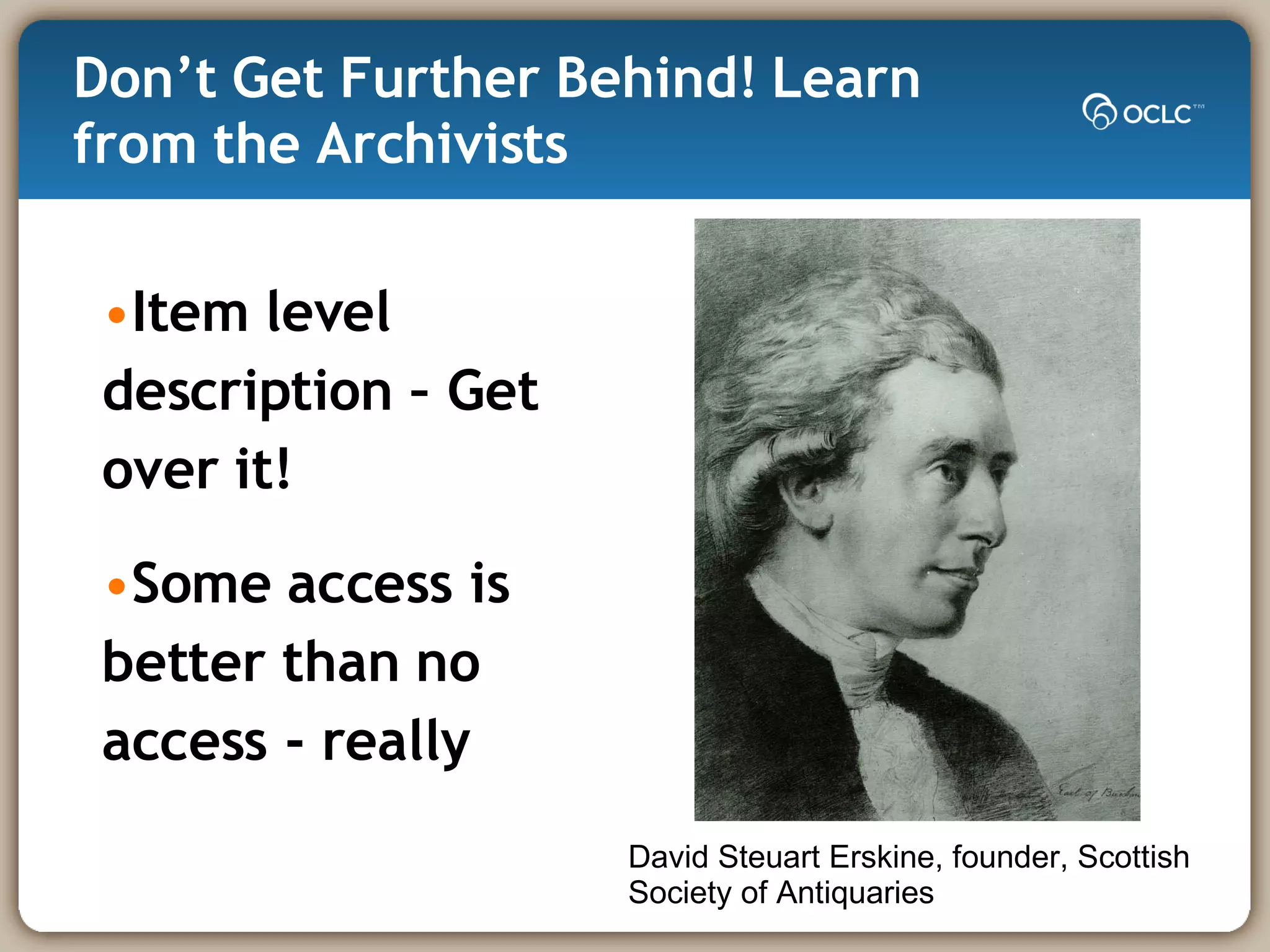 Don’t Get Further Behind! Learn from the Archivists Item level description – Get over it! Some access is better than no access - really David Steuart Erskine, founder, Scottish Society of Antiquaries 