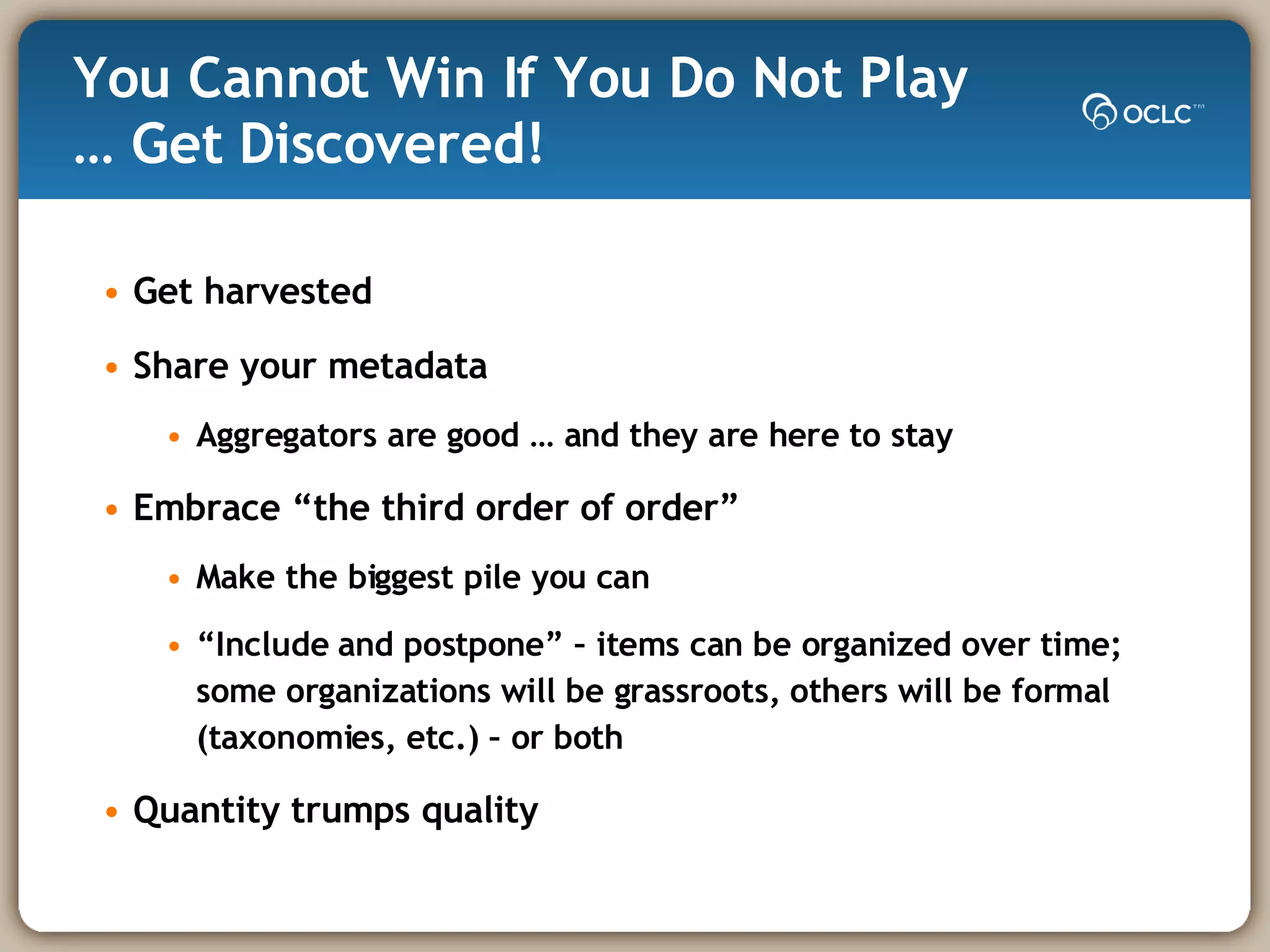 You Cannot Win If You Do Not Play … Get Discovered! Get harvested Share your metadata Aggregators are good … and they are here to stay Embrace “the third order of order” Make the biggest pile you can “Include and postpone” – items can be organized over time; some organizations will be grassroots, others will be formal (taxonomies, etc.) – or both Quantity trumps quality 