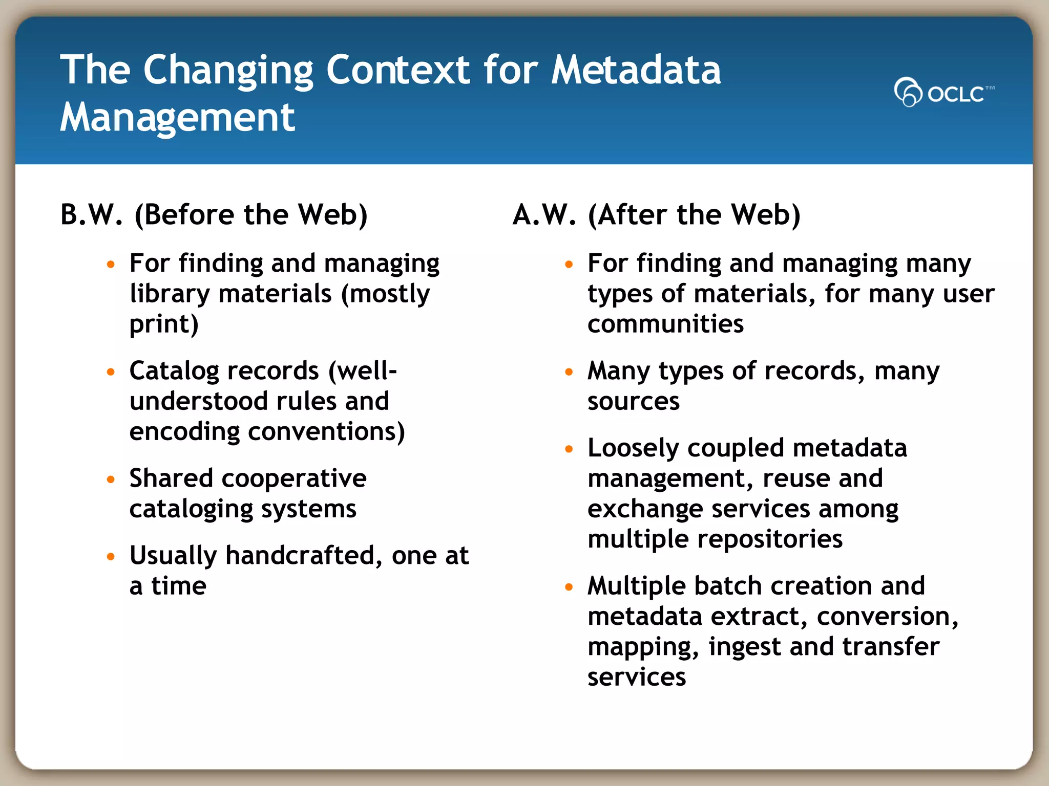The Changing Context for Metadata Management B.W. (Before the Web) For finding and managing  library materials (mostly print) Catalog records (well-understood rules and encoding conventions) Shared cooperative cataloging systems Usually handcrafted, one at a time A.W. (After the Web) For finding and managing many types of materials, for many user communities Many types of records, many sources Loosely coupled metadata management, reuse and exchange services among multiple repositories Multiple batch creation and metadata extract, conversion, mapping, ingest and transfer services 