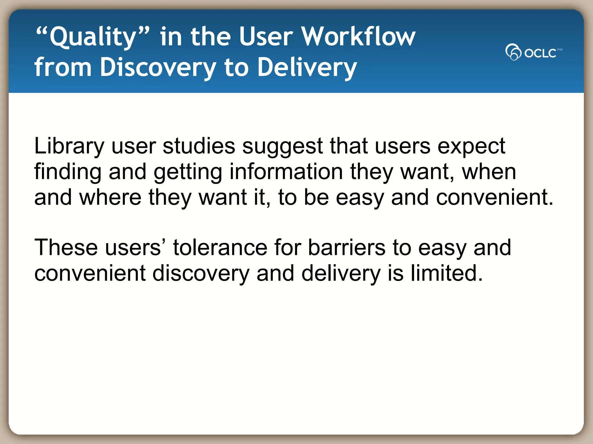 “ Quality” in the User Workflow from Discovery to Delivery  Library user studies suggest that users expect  finding and getting information they want, when  and where they want it, to be easy and convenient.  These users’ tolerance for barriers to easy and convenient discovery and delivery is limited.  
