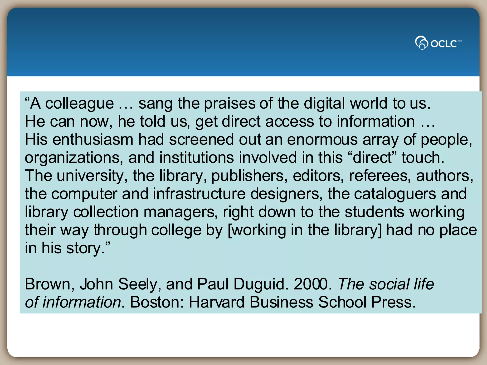 “ A colleague … sang the praises of the digital world to us.  He can now, he told us, get direct access to information …  His enthusiasm had screened out an enormous array of people,  organizations, and institutions involved in this “direct” touch.  The university, the library, publishers, editors, referees, authors, the computer and infrastructure designers, the cataloguers and  library collection managers, right down to the students working their way through college by [working in the library] had no place in his story.” Brown, John Seely, and Paul Duguid. 2000.  The social life  of information . Boston: Harvard Business School Press.   