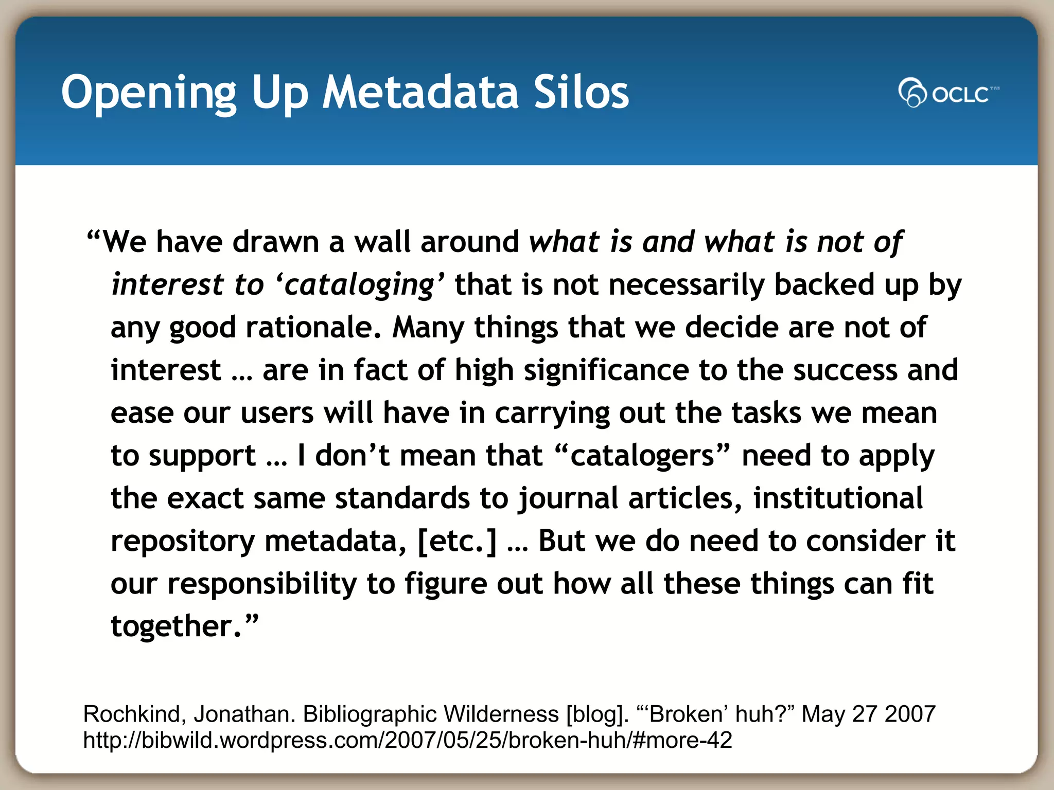Opening Up Metadata Silos “ We have drawn a wall around  what is and what is not of interest to ‘cataloging’  that is not necessarily backed up by any good rationale. Many things that we decide are not of interest … are in fact of high significance to the success and ease our users will have in carrying out the tasks we mean to support … I don’t mean that “catalogers” need to apply the exact same standards to journal articles, institutional repository metadata, [etc.] … But we do need to consider it our responsibility to figure out how all these things can fit together.”  Rochkind, Jonathan. Bibliographic Wilderness [blog]. “‘Broken’ huh?” May 27 2007 http://bibwild.wordpress.com/2007/05/25/broken-huh/#more-42  