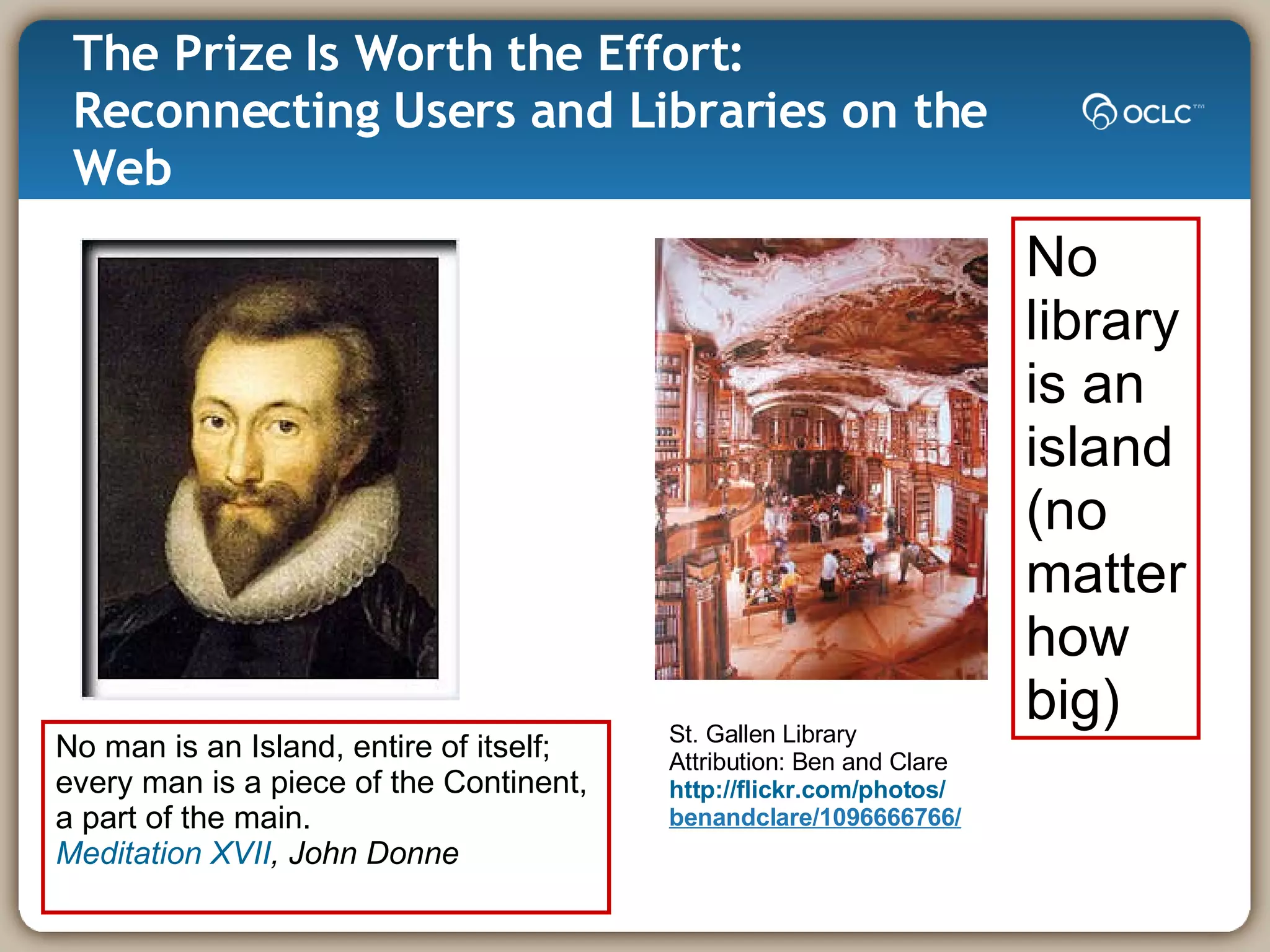 The Prize Is Worth the Effort: Reconnecting Users and Libraries on the Web No man is an Island, entire of itself; every man is a piece of the Continent,  a part of the main. Meditation XVII , John Donne No  library is an  island (no  matter how big) St. Gallen Library Attribution: Ben and Clare http://flickr.com/photos/ benandclare/1096666766/ 