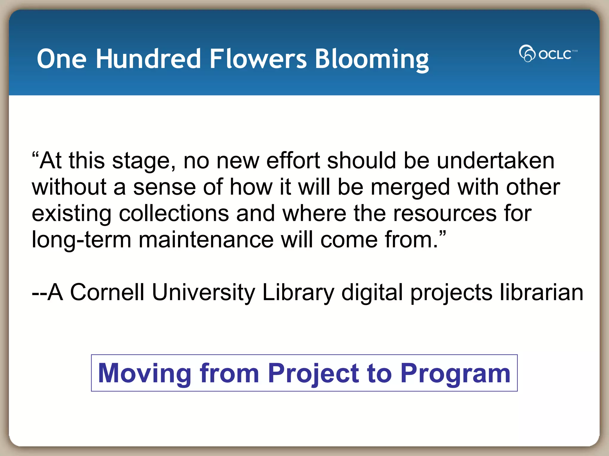 One Hundred Flowers Blooming “ At this stage, no new effort should be undertaken without a sense of how it will be merged with other existing collections and where the resources for  long-term maintenance will come from.” --A Cornell University Library digital projects librarian Moving from Project to Program 