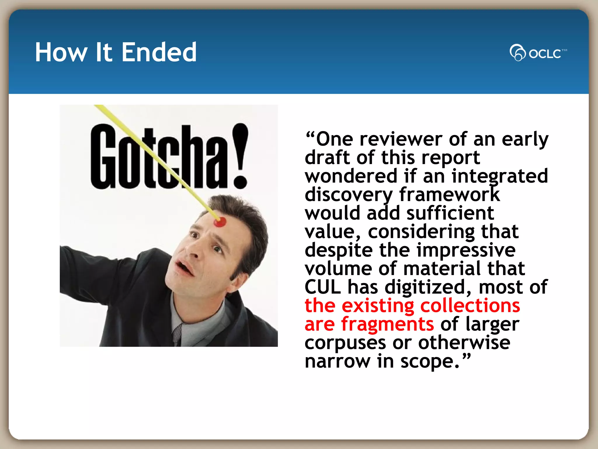 How It Ended “ One reviewer of an early draft of this report wondered if an integrated discovery framework would add sufficient value, considering that despite the impressive volume of material that CUL has digitized, most of  the existing collections are fragments  of larger corpuses or otherwise narrow in scope.”  