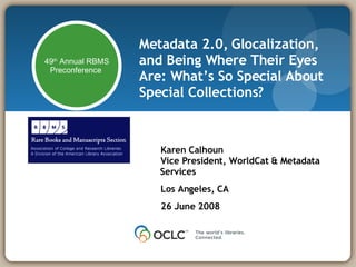 Metadata 2.0, Glocalization, and Being Where Their Eyes Are: What’s So Special About Special Collections? Karen Calhoun Vice President, WorldCat & Metadata Services Los Angeles, CA 26 June 2008 49 th  Annual RBMS Preconference  
