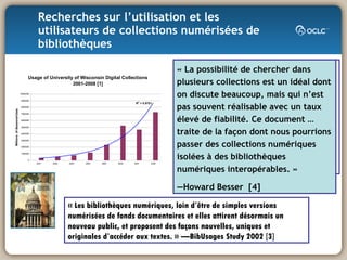 Recherches sur l’utilisation et les utilisateurs de collections numérisées de bibliothèques  « Les bibliothèques numériques, loin d’être de simples versions numérisées de fonds documentaires et elles attirent désormais un nouveau public, et proposent des façons nouvelles, uniques et originales d’accéder aux textes. » — BibUsages Study 2002 [3] “ The availability of primary sources has been crucial for the success of my teaching in history. Students have remarked what a difference it has made, and I have noticed a big difference between this course with the availability of online primary resources to those I have taught before that were based on printed resources.” –History instructor, University of California [2] « La possibilité de chercher dans plusieurs collections est un idéal dont on discute beaucoup, mais qui n’est pas souvent réalisable avec un taux élevé de fiabilité. Ce document … traite de la façon dont nous pourrions passer des collections numériques isolées à des bibliothèques numériques interopérables. »  — Howard Besser  [4] 