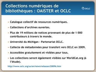 Collections numériques de bibliothèques : OAISTER et OCLC Catalogue collectif de ressources numériques. Collections d’archives ouvertes. Plus de 19 millions de notices provenant de plus de 1 000 contributeurs à travers le monde. Université du Michigan – Partenariat OCLC. Collecte de métadonnées pour transfert vers OCLC en 2009. Accessibles gratuitement et visibles pour tous. Les collections seront également visibles sur WorldCat.org (à l’étude). http://www.oclc.org/us/en/news/releases/20096.htm 