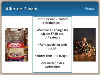 Aller de l’avant Instituer une « culture d’évaluation » Prendre en charge les tâches FRBR des utilisateurs Faire partie du Web social Entrer dans « le nuage » S’associer à des partenaires 
