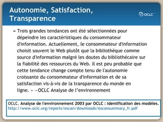 Autonomie, Satisfaction, Transparence «  Trois grandes tendances ont été sélectionnées pour dépeindre les caractéristiques du consommateur d'information. Actuellement, le consommateur d'information choisit souvent le Web plutôt que la bibliothèque comme source d'information malgré les doutes du bibliothécaire sur la fiabilité des ressources du Web. Il est peu probable que cette tendance change compte tenu de l'autonomie croissante du consommateur d'information et de sa satisfaction vis-à-vis de la transparence du monde en ligne. » —OCLC Analyse de l’environnement OCLC.  Analyse de l'environnement 2003 par OCLC : Identification des modèles. http://www.oclc.org/reports/escan/downloads/escansummary_fr.pdf 